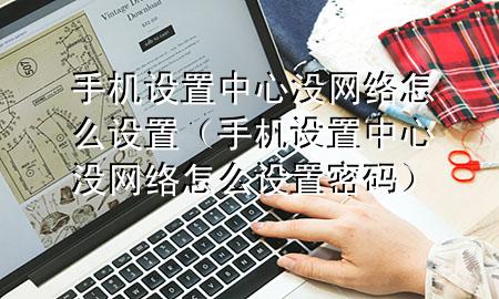 手机设置中心没网络怎么设置（手机设置中心没网络怎么设置密码）