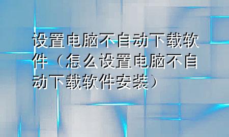 设置电脑不自动下载软件（怎么设置电脑不自动下载软件安装）