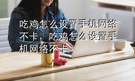 吃鸡怎么设置手机网络不卡，吃鸡怎么设置手机网络不卡