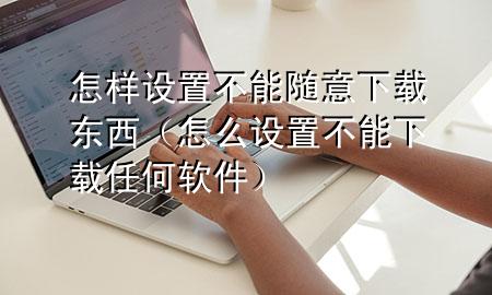 怎样设置不能随意下载东西（怎么设置不能下载任何软件）