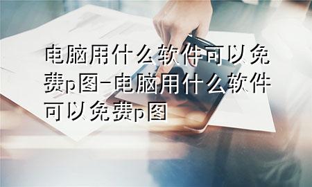 电脑用什么软件可以免费p图-电脑用什么软件可以免费p图