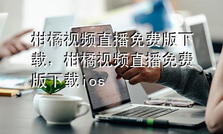 柑橘视频直播免费版下载，柑橘视频直播免费版下载ios