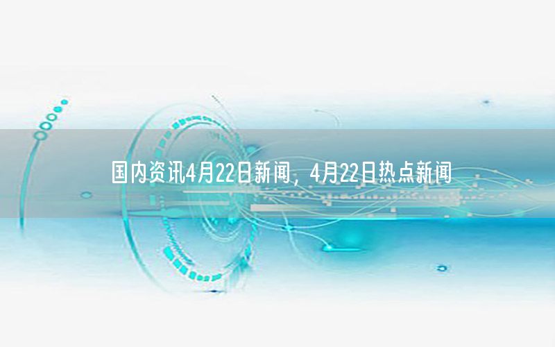 国内资讯4月22日新闻，4月22日热点新闻