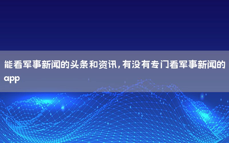 能看军事新闻的头条和资讯，有没有专门看军事新闻的app