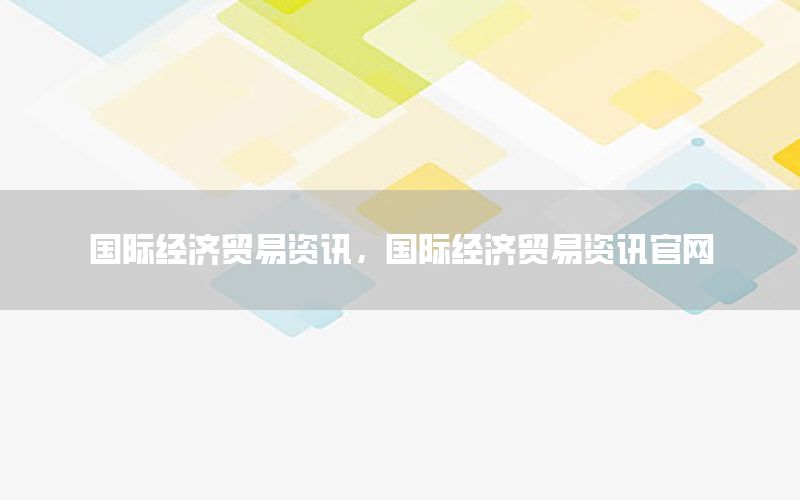 国际经济贸易资讯，国际经济贸易资讯官网