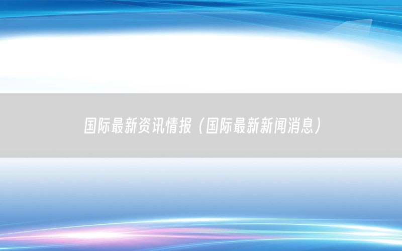 国际最新资讯情报（国际最新新闻消息）