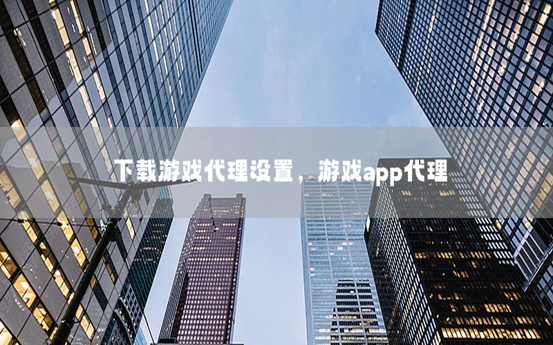 下载游戏代理设置，游戏app代理