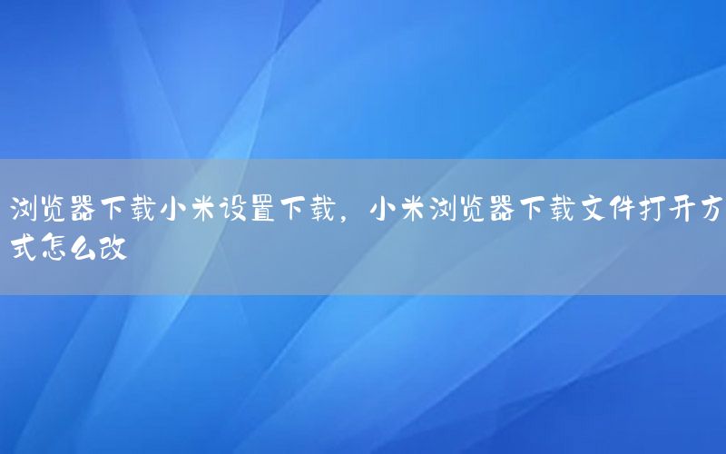 浏览器下载小米设置下载，小米浏览器下载文件打开方式怎么改