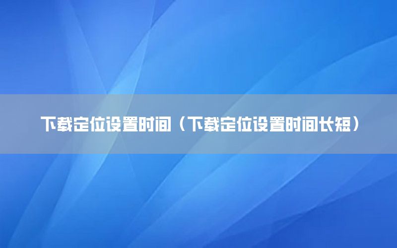 下载定位设置时间（下载定位设置时间长短）