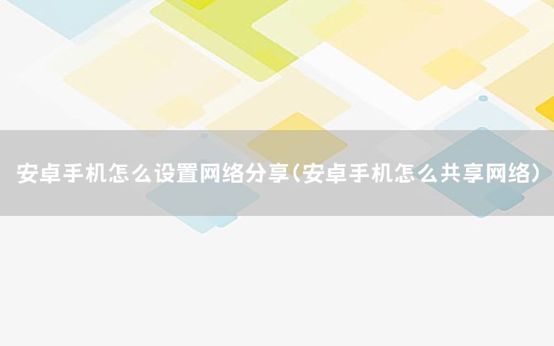 安卓手机怎么设置网络分享（安卓手机怎么共享网络）