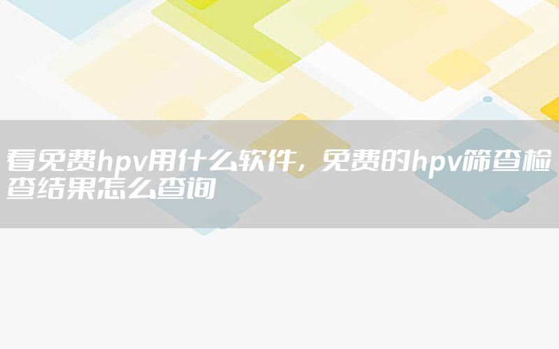 看免费hpv用什么软件，免费的hpv筛查检查结果怎么查询