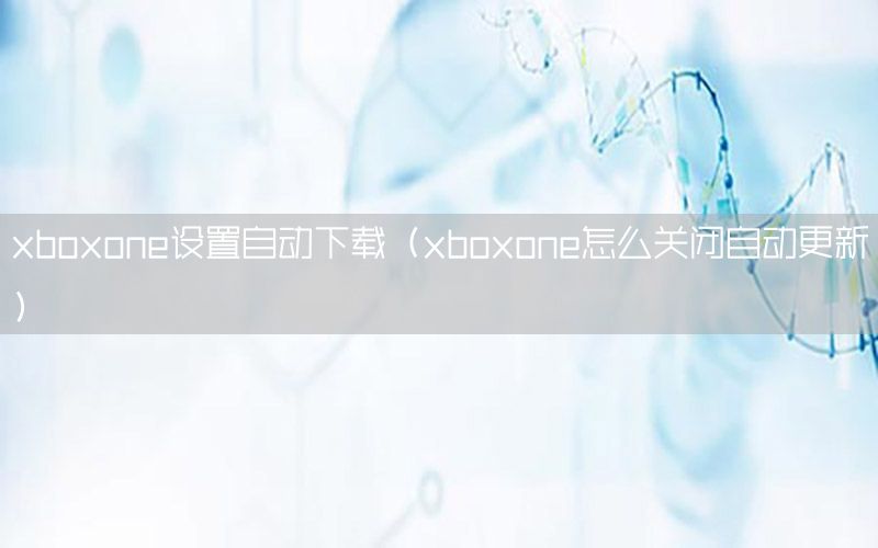 xboxone设置自动下载（xboxone怎么关闭自动更新）