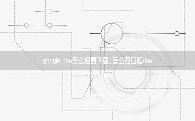 google dns怎么设置下载，怎么改谷歌dns