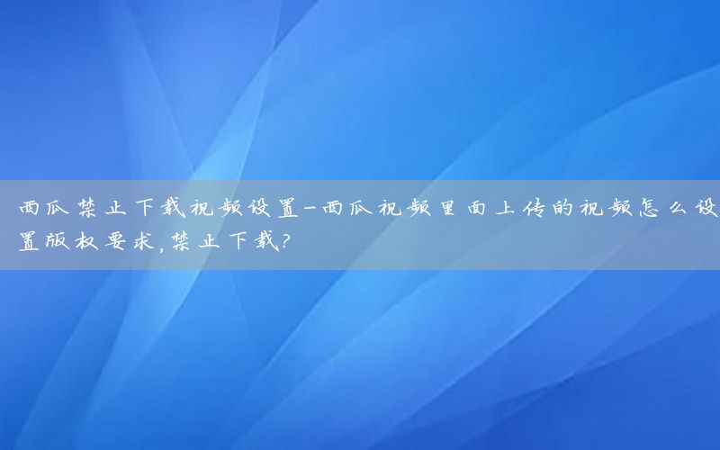 西瓜禁止下载视频设置-西瓜视频里面上传的视频怎么设置版权要求,禁止下载?