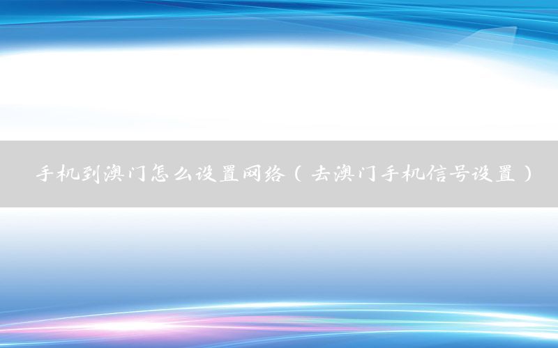 手机到澳门怎么设置网络（去澳门手机信号设置）