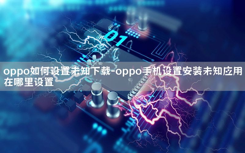 oppo如何设置未知下载-oppo手机设置安装未知应用在哪里设置