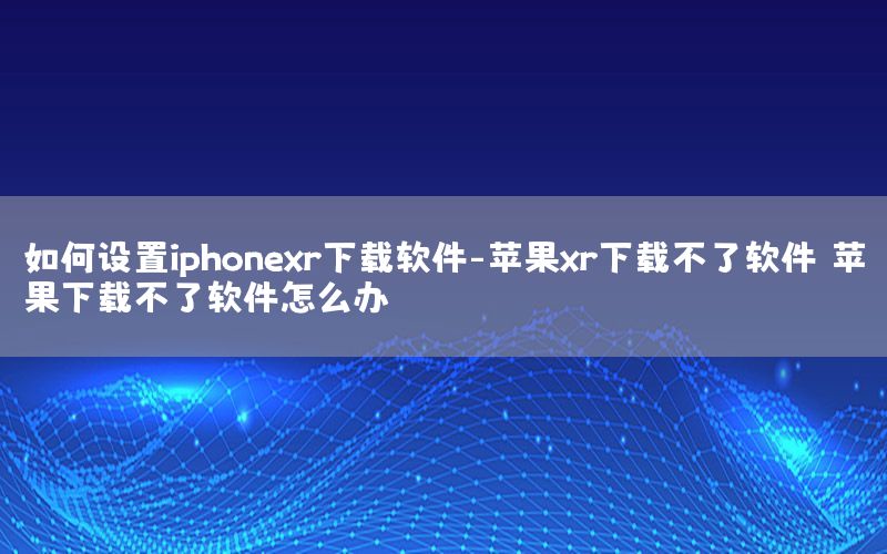 如何设置iphonexr下载软件-苹果xr下载不了软件 苹果下载不了软件怎么办