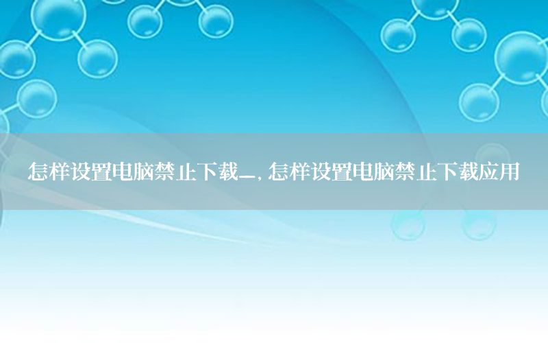 怎样设置电脑禁止下载_，怎样设置电脑禁止下载应用