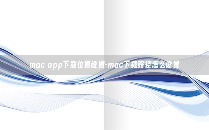 mac app下载位置设置-mac下载路径怎么设置