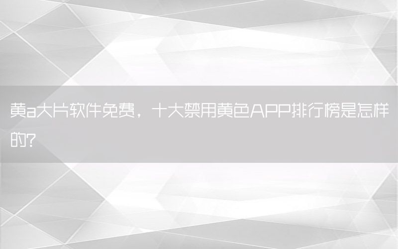 黄a大片软件免费，十大禁用黄色APP排行榜是怎样的?