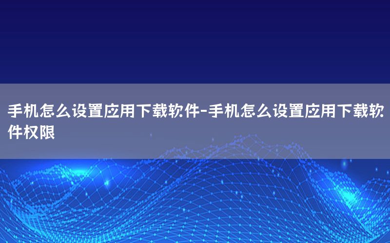 手机怎么设置应用下载软件-手机怎么设置应用下载软件权限