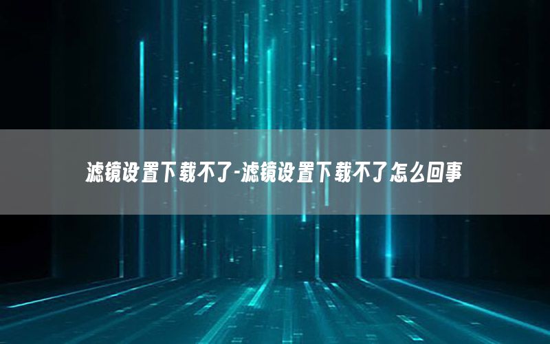 滤镜设置下载不了-滤镜设置下载不了怎么回事