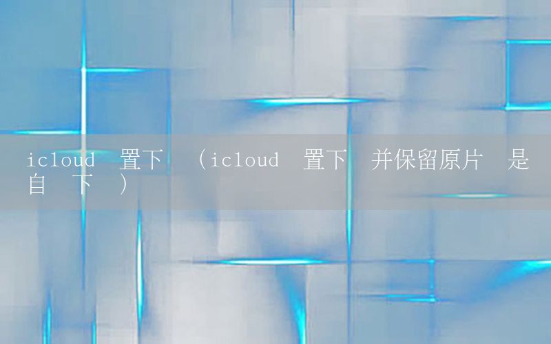 icloud设置下载（icloud设置下载并保留原片还是没自动下载）