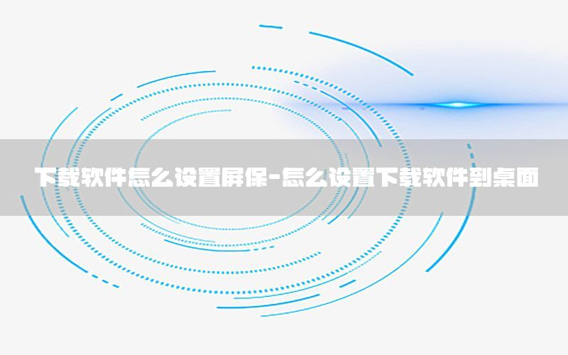 下载软件怎么设置屏保-怎么设置下载软件到桌面